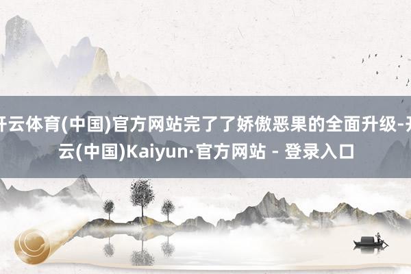 开云体育(中国)官方网站完了了娇傲恶果的全面升级-开云(中国)Kaiyun·官方网站 - 登录入口