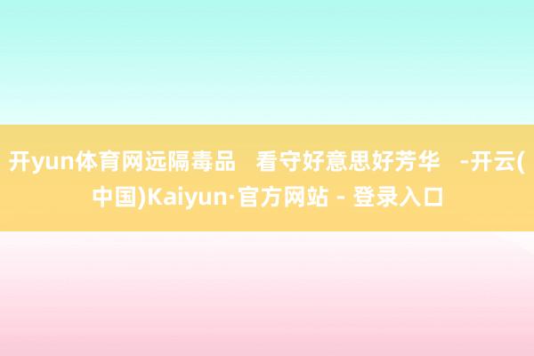 开yun体育网远隔毒品   看守好意思好芳华   -开云(中国)Kaiyun·官方网站 - 登录入口