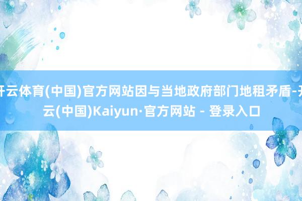 开云体育(中国)官方网站因与当地政府部门地租矛盾-开云(中国)Kaiyun·官方网站 - 登录入口