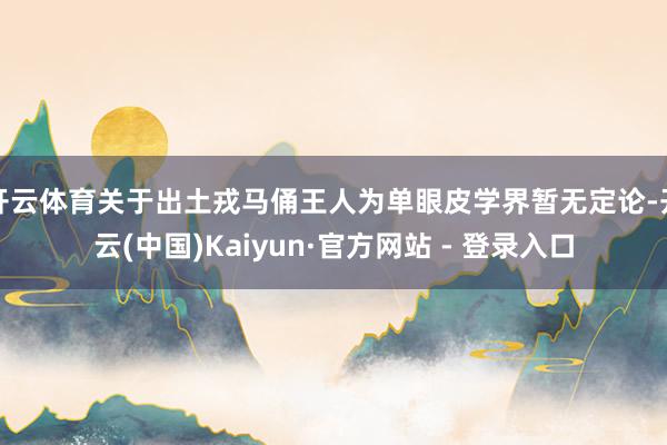 开云体育关于出土戎马俑王人为单眼皮学界暂无定论-开云(中国)Kaiyun·官方网站 - 登录入口