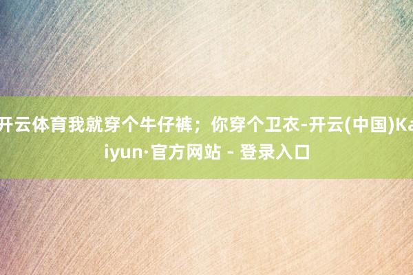 开云体育我就穿个牛仔裤；你穿个卫衣-开云(中国)Kaiyun·官方网站 - 登录入口