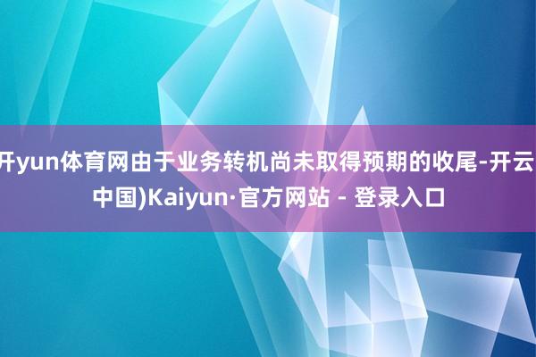 开yun体育网由于业务转机尚未取得预期的收尾-开云(中国)Kaiyun·官方网站 - 登录入口