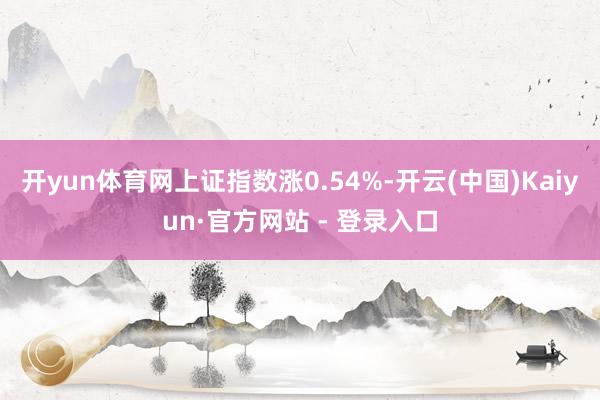 开yun体育网上证指数涨0.54%-开云(中国)Kaiyun·官方网站 - 登录入口