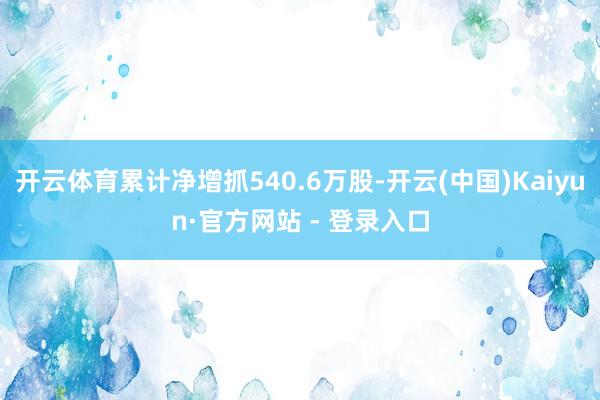 开云体育累计净增抓540.6万股-开云(中国)Kaiyun·官方网站 - 登录入口