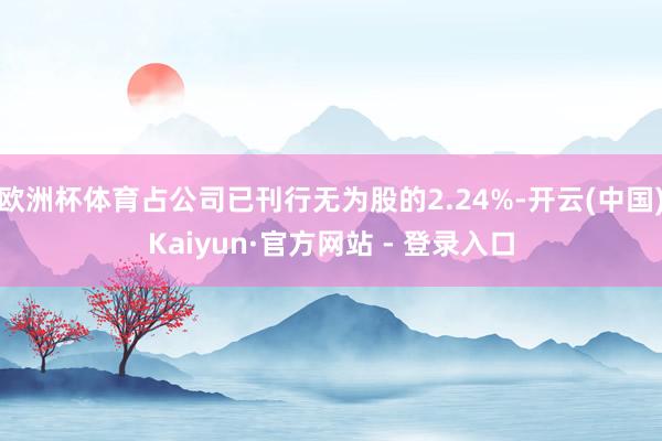 欧洲杯体育占公司已刊行无为股的2.24%-开云(中国)Kaiyun·官方网站 - 登录入口
