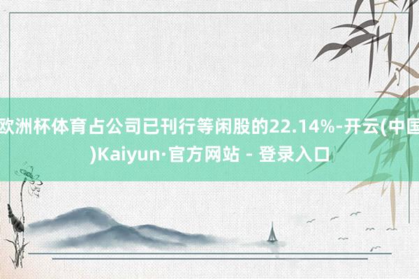 欧洲杯体育占公司已刊行等闲股的22.14%-开云(中国)Kaiyun·官方网站 - 登录入口