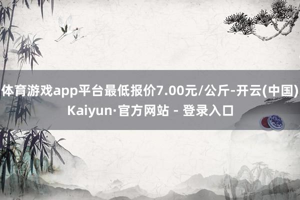 体育游戏app平台最低报价7.00元/公斤-开云(中国)Kaiyun·官方网站 - 登录入口