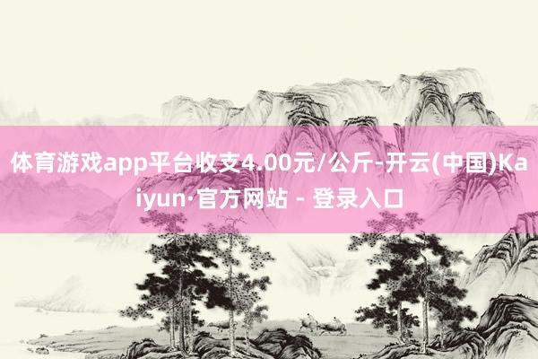 体育游戏app平台收支4.00元/公斤-开云(中国)Kaiyun·官方网站 - 登录入口