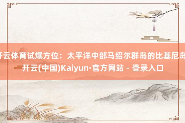 开云体育试爆方位：太平洋中部马绍尔群岛的比基尼岛-开云(中国)Kaiyun·官方网站 - 登录入口