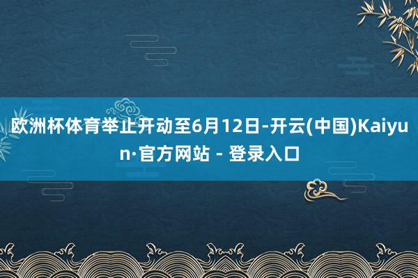 欧洲杯体育举止开动至6月12日-开云(中国)Kaiyun·官方网站 - 登录入口