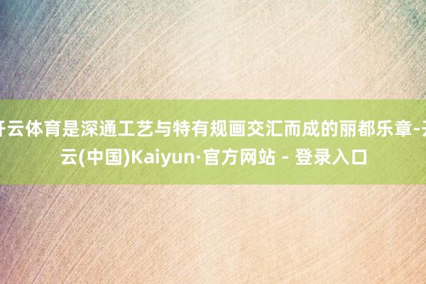 开云体育是深通工艺与特有规画交汇而成的丽都乐章-开云(中国)Kaiyun·官方网站 - 登录入口