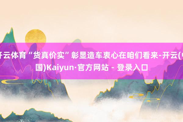 开云体育“货真价实”彰显造车衷心在咱们看来-开云(中国)Kaiyun·官方网站 - 登录入口