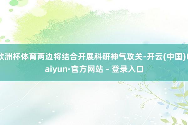 欧洲杯体育两边将结合开展科研神气攻关-开云(中国)Kaiyun·官方网站 - 登录入口