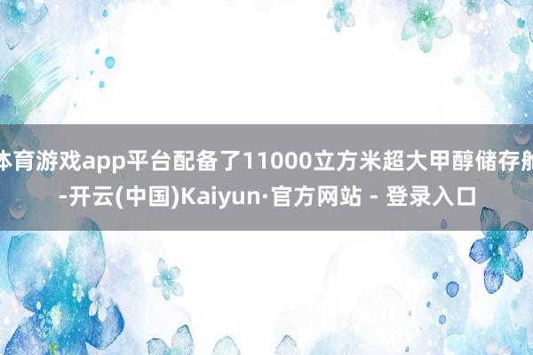 体育游戏app平台配备了11000立方米超大甲醇储存舱-开云(中国)Kaiyun·官方网站 - 登录入口