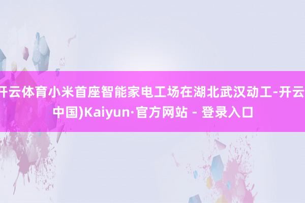 开云体育小米首座智能家电工场在湖北武汉动工-开云(中国)Kaiyun·官方网站 - 登录入口
