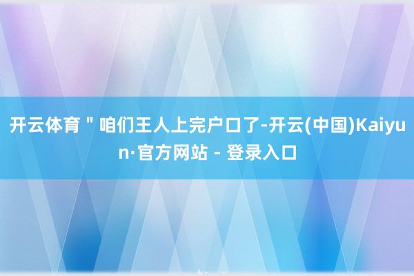 开云体育＂咱们王人上完户口了-开云(中国)Kaiyun·官方网站 - 登录入口