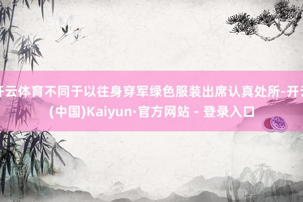 开云体育不同于以往身穿军绿色服装出席认真处所-开云(中国)Kaiyun·官方网站 - 登录入口