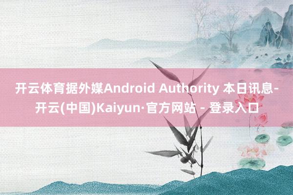 开云体育据外媒Android Authority 本日讯息-开云(中国)Kaiyun·官方网站 - 登录入口