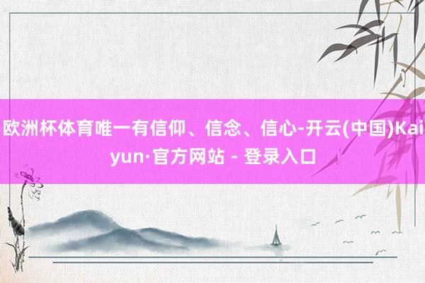 欧洲杯体育唯一有信仰、信念、信心-开云(中国)Kaiyun·官方网站 - 登录入口