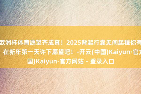 欧洲杯体育愿望齐成真！2025背起行囊无间起程你有什么期待与见识？在新年第一天许下愿望吧！-开云(中国)Kaiyun·官方网站 - 登录入口