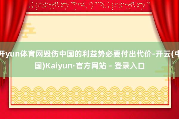 开yun体育网毁伤中国的利益势必要付出代价-开云(中国)Kaiyun·官方网站 - 登录入口