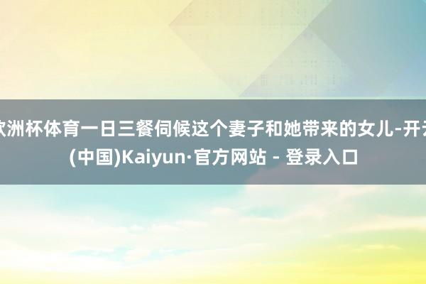 欧洲杯体育一日三餐伺候这个妻子和她带来的女儿-开云(中国)Kaiyun·官方网站 - 登录入口
