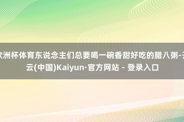 欧洲杯体育东说念主们总要喝一碗香甜好吃的腊八粥-开云(中国)Kaiyun·官方网站 - 登录入口