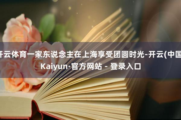 开云体育一家东说念主在上海享受团圆时光-开云(中国)Kaiyun·官方网站 - 登录入口