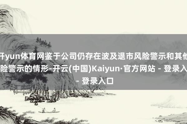 开yun体育网鉴于公司仍存在波及退市风险警示和其他风险警示的情形-开云(中国)Kaiyun·官方网站 - 登录入口