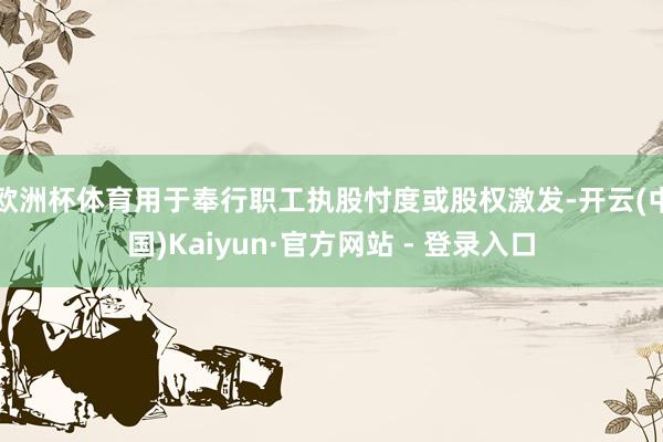 欧洲杯体育用于奉行职工执股忖度或股权激发-开云(中国)Kaiyun·官方网站 - 登录入口