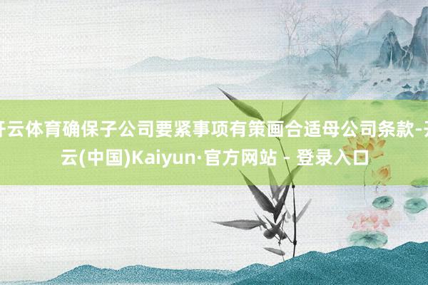 开云体育确保子公司要紧事项有策画合适母公司条款-开云(中国)Kaiyun·官方网站 - 登录入口