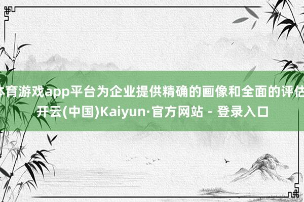 体育游戏app平台为企业提供精确的画像和全面的评估-开云(中国)Kaiyun·官方网站 - 登录入口
