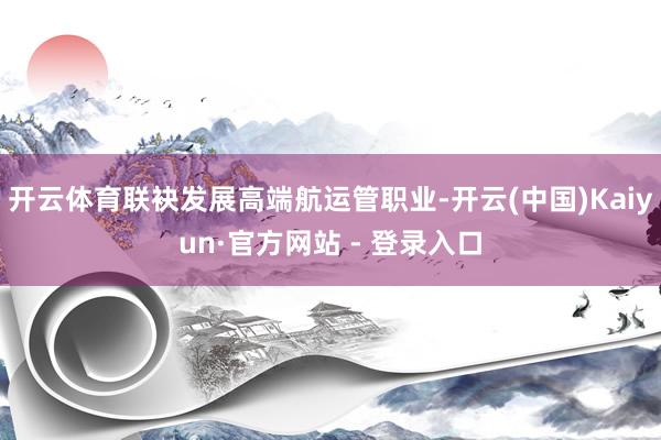 开云体育联袂发展高端航运管职业-开云(中国)Kaiyun·官方网站 - 登录入口