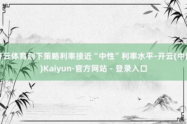 开云体育刻下策略利率接近“中性”利率水平-开云(中国)Kaiyun·官方网站 - 登录入口