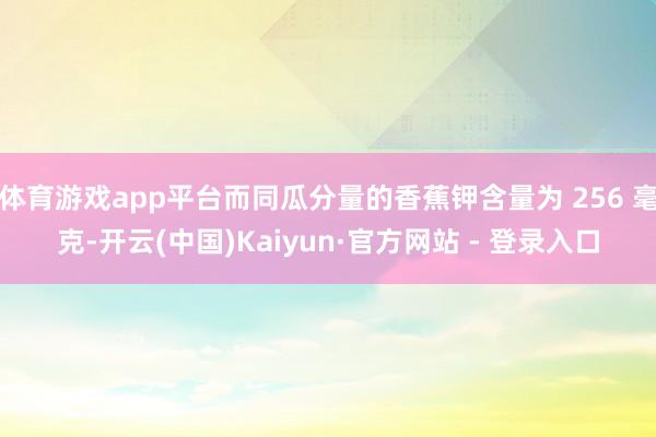 体育游戏app平台而同瓜分量的香蕉钾含量为 256 毫克-开云(中国)Kaiyun·官方网站 - 登录入口