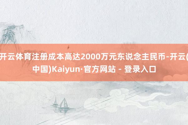 开云体育注册成本高达2000万元东说念主民币-开云(中国)Kaiyun·官方网站 - 登录入口