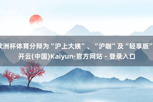 欧洲杯体育分辩为“沪上大姨”、“沪咖”及“轻享版”-开云(中国)Kaiyun·官方网站 - 登录入口