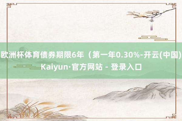 欧洲杯体育债券期限6年（第一年0.30%-开云(中国)Kaiyun·官方网站 - 登录入口