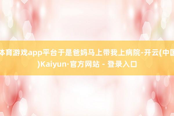 体育游戏app平台于是爸妈马上带我上病院-开云(中国)Kaiyun·官方网站 - 登录入口