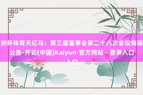 欧洲杯体育天亿马：第三届董事会第二十八次会议有操办公告-开云(中国)Kaiyun·官方网站 - 登录入口