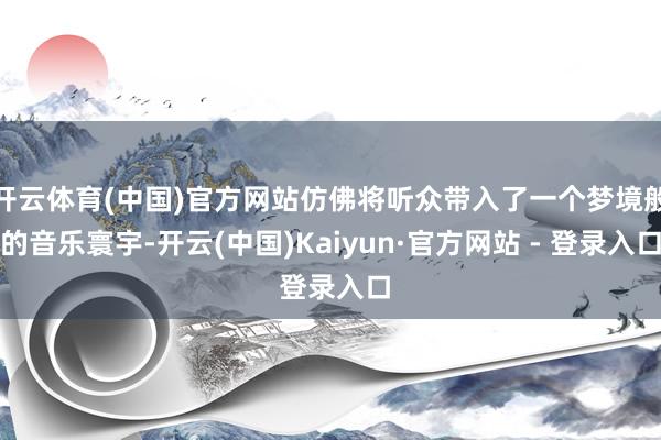 开云体育(中国)官方网站仿佛将听众带入了一个梦境般的音乐寰宇-开云(中国)Kaiyun·官方网站 - 登录入口