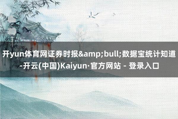 开yun体育网证券时报&bull;数据宝统计知道-开云(中国)Kaiyun·官方网站 - 登录入口