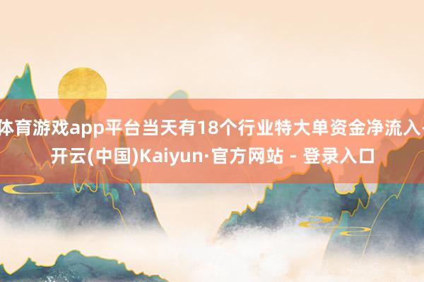 体育游戏app平台当天有18个行业特大单资金净流入-开云(中国)Kaiyun·官方网站 - 登录入口