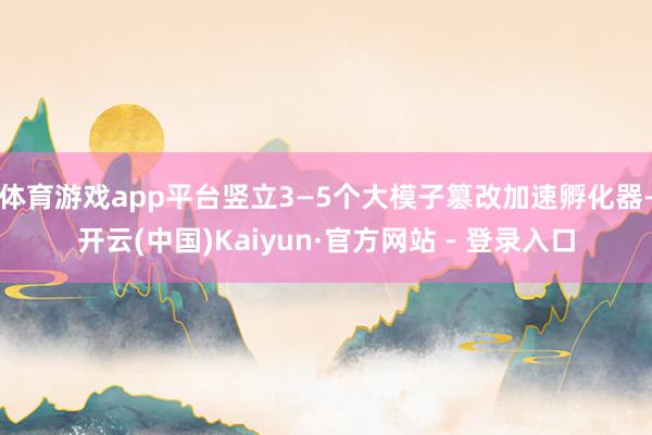 体育游戏app平台竖立3—5个大模子篡改加速孵化器-开云(中国)Kaiyun·官方网站 - 登录入口