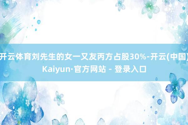 开云体育刘先生的女一又友丙方占股30%-开云(中国)Kaiyun·官方网站 - 登录入口