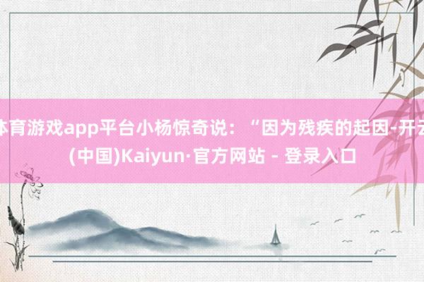 体育游戏app平台小杨惊奇说：“因为残疾的起因-开云(中国)Kaiyun·官方网站 - 登录入口