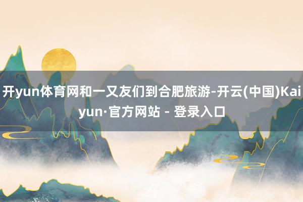 开yun体育网和一又友们到合肥旅游-开云(中国)Kaiyun·官方网站 - 登录入口