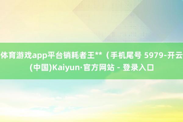 体育游戏app平台销耗者王**（手机尾号 5979-开云(中国)Kaiyun·官方网站 - 登录入口