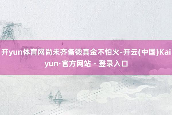 开yun体育网尚未齐备锻真金不怕火-开云(中国)Kaiyun·官方网站 - 登录入口