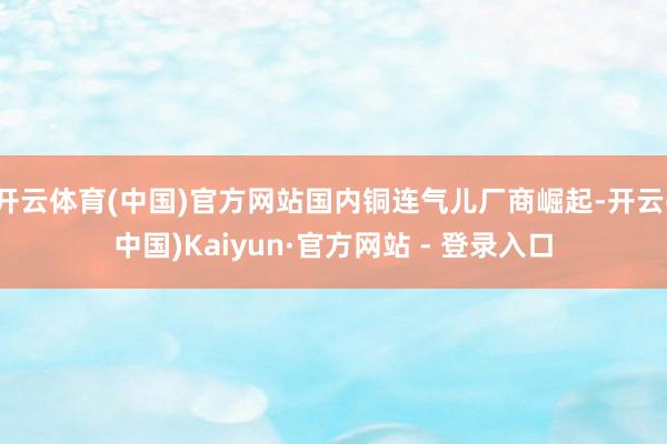 开云体育(中国)官方网站国内铜连气儿厂商崛起-开云(中国)Kaiyun·官方网站 - 登录入口